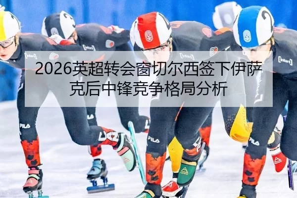 2026英超转会窗切尔西签下伊萨克后中锋竞争格局分析